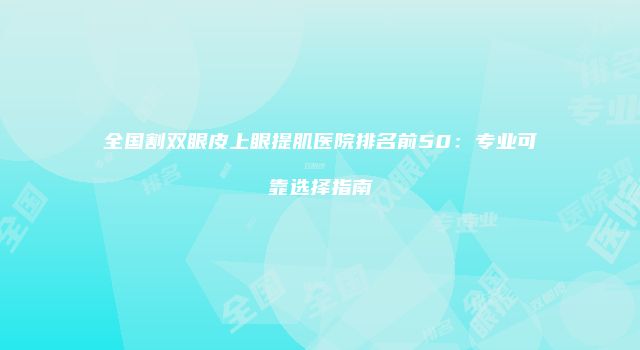 全国割双眼皮上眼提肌医院排名前50：专业可靠选择指南