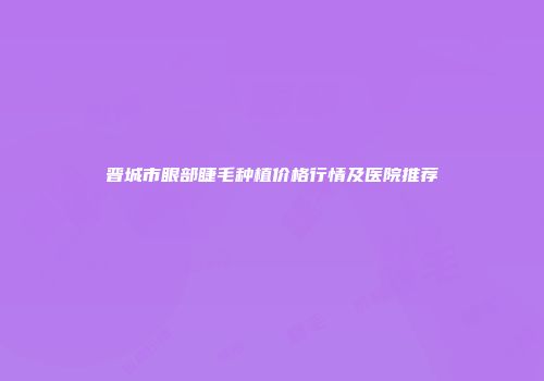 晋城市眼部睫毛种植价格行情及医院推荐