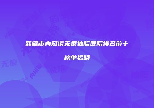 鹤壁市内窥镜无痕抽脂医院排名前十榜单揭晓
