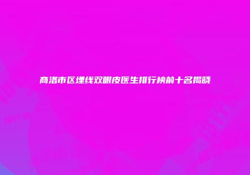 商洛市区埋线双眼皮医生排行榜前十名揭晓