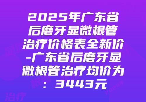 2025年广东省后磨牙显微根管治疗价格表全新价-广东省后磨牙显微根管治疗均价为：3443元