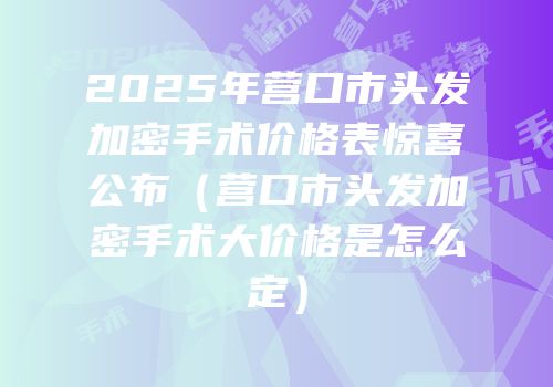 2025年营口市头发加密手术价格表惊喜公布（营口市头发加密手术大价格是怎么定）