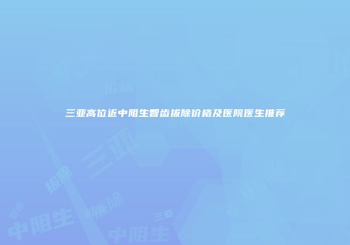 三亚高位近中阻生智齿拔除价格及医院医生推荐