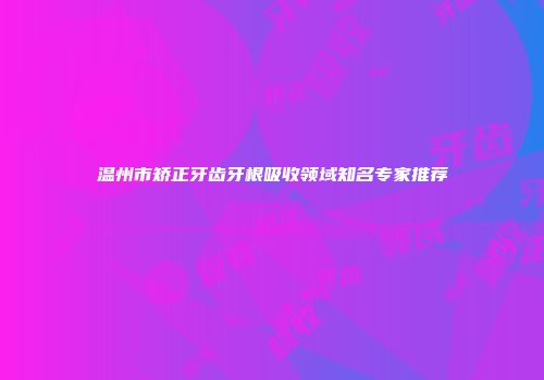 温州市矫正牙齿牙根吸收领域知名专家推荐