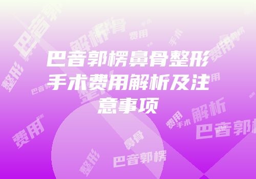 巴音郭楞鼻骨整形手术费用解析及注意事项