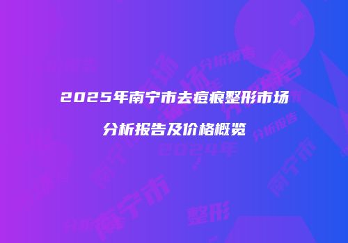 2025年南宁市去痘痕整形市场分析报告及价格概览