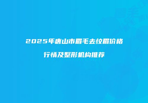 2025年唐山市眉毛去纹眉价格行情及整形机构推荐