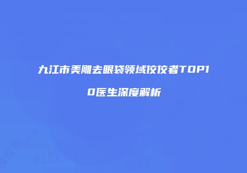 九江市美雕去眼袋领域佼佼者TOP10医生深度解析