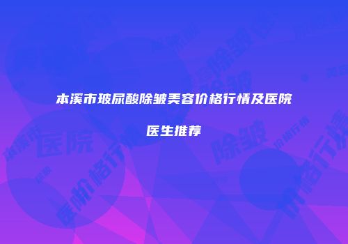 本溪市玻尿酸除皱美容价格行情及医院医生推荐