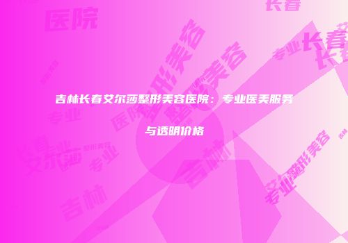 吉林长春艾尔莎整形美容医院：专业医美服务与透明价格