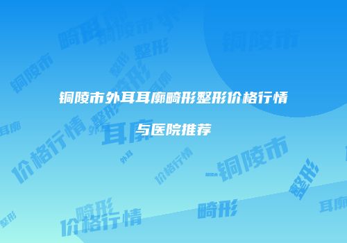 铜陵市外耳耳廓畸形整形价格行情与医院推荐