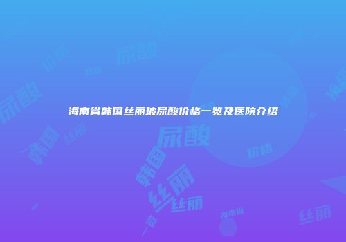 海南省韩国丝丽玻尿酸价格一览及医院介绍