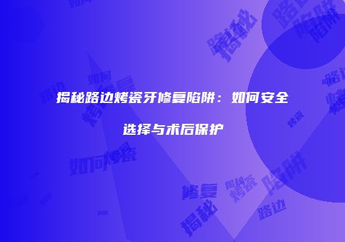 揭秘路边烤瓷牙修复陷阱：如何安全选择与术后保护