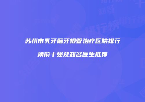 苏州市乳牙磨牙根管治疗医院排行榜前十强及知名医生推荐