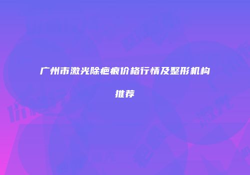 广州市激光除疤痕价格行情及整形机构推荐