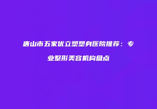 唐山市五家优立塑塑身医院推荐：专业整形美容机构盘点