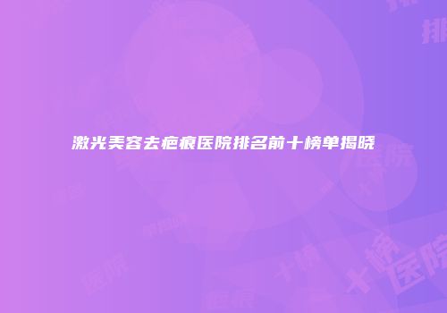 激光美容去疤痕医院排名前十榜单揭晓