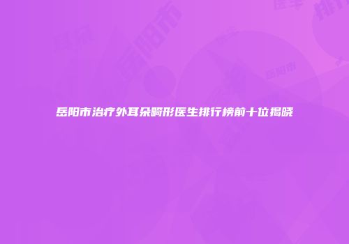 岳阳市治疗外耳朵畸形医生排行榜前十位揭晓