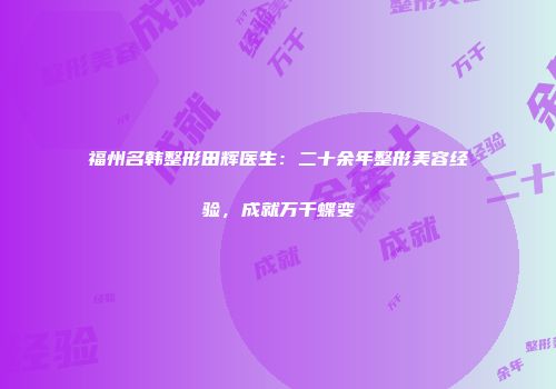 福州名韩整形田辉医生：二十余年整形美容经验，成就万千蝶变
