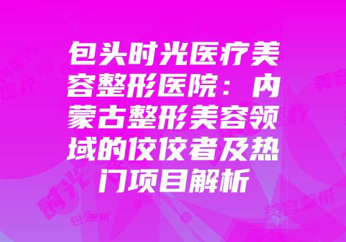 包头时光医疗美容整形医院：内蒙古整形美容领域的佼佼者及热门项目解析
