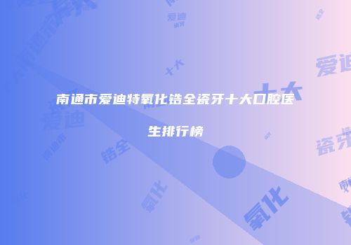 南通市爱迪特氧化锆全瓷牙十大口腔医生排行榜