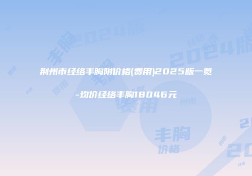 荆州市经络丰胸附价格(费用)2025版一览-均价经络丰胸18046元