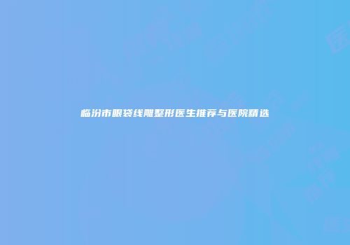 临汾市眼袋线雕整形医生推荐与医院精选