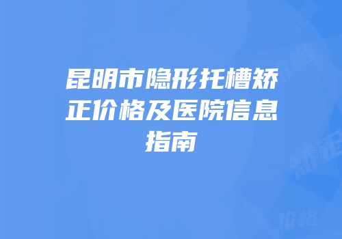 昆明市隐形托槽矫正价格及医院信息指南