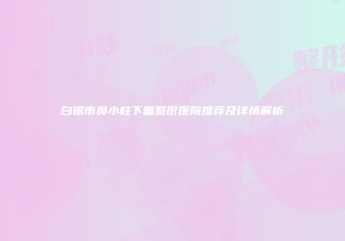 白银市鼻小柱下垂整形医院推荐及详情解析
