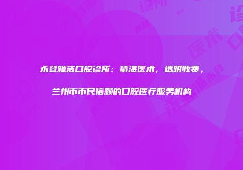永登雅洁口腔诊所：精湛医术，透明收费，兰州市市民信赖的口腔医疗服务机构