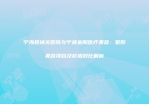 宁海县城关医院与宁波米阳医疗美容：整形美容项目及价格对比解析