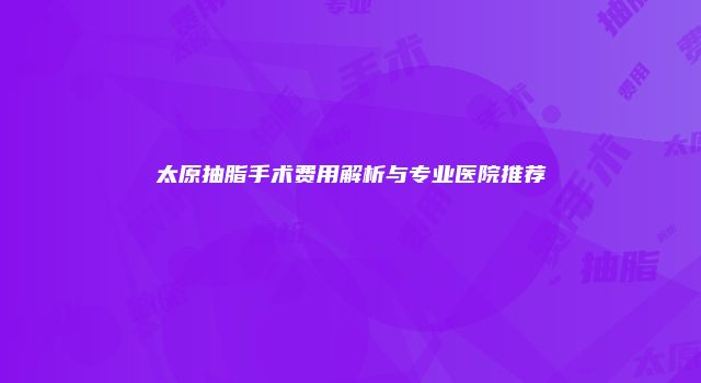 太原抽脂手术费用解析与专业医院推荐