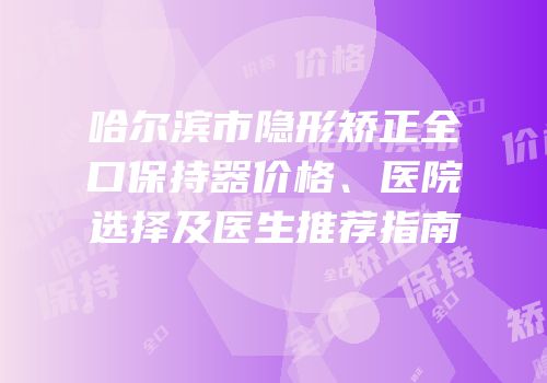 哈尔滨市隐形矫正全口保持器价格、医院选择及医生推荐指南