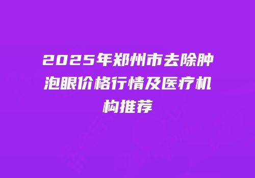 2025年郑州市去除肿泡眼价格行情及医疗机构推荐