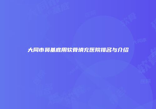 大同市鼻基底用软骨填充医院排名与介绍