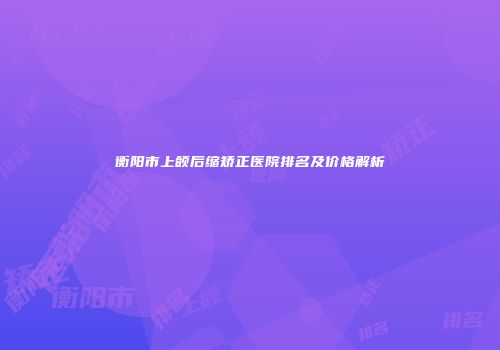 衡阳市上颌后缩矫正医院排名及价格解析