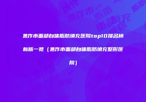 焦作市面部自体脂肪填充医院top10排名榜新版一览（焦作市面部自体脂肪填充整形医院）