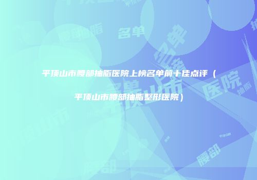平顶山市腰部抽脂医院上榜名单前十佳点评（平顶山市腰部抽脂整形医院）