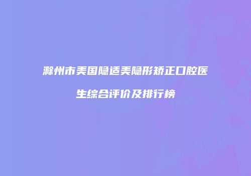 滁州市美国隐适美隐形矫正口腔医生综合评价及排行榜