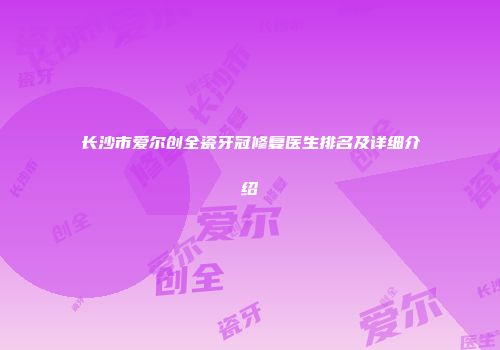 长沙市爱尔创全瓷牙冠修复医生排名及详细介绍