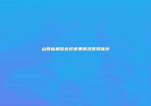 山西省瘦脸去咬肌费用及医院推荐