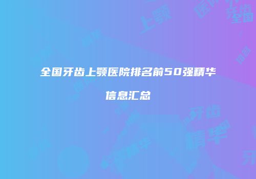 全国牙齿上颚医院排名前50强精华信息汇总
