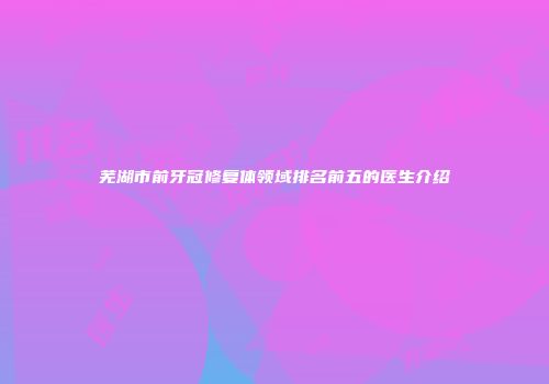 芜湖市前牙冠修复体领域排名前五的医生介绍