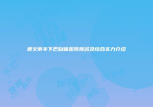 遵义市丰下巴自体医院排名及综合实力介绍