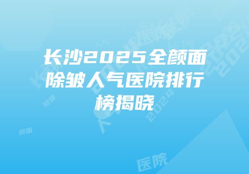 长沙2025全颜面除皱人气医院排行榜揭晓
