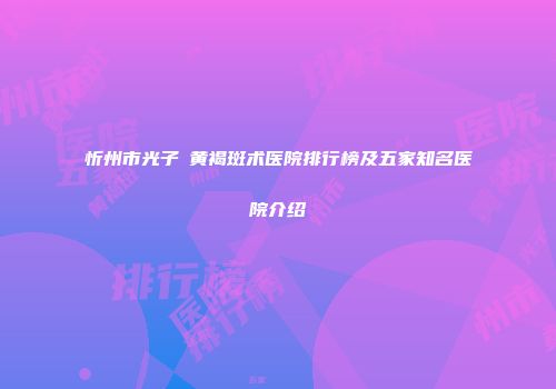 忻州市光子袪黄褐斑术医院排行榜及五家知名医院介绍