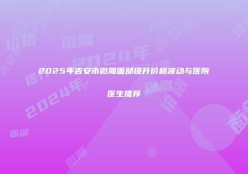 2025年吉安市微雕面部提升价格波动与医院医生推荐