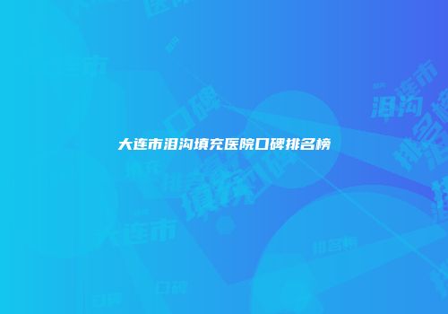 大连市泪沟填充医院口碑排名榜