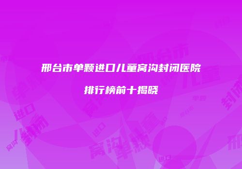 邢台市单颗进口儿童窝沟封闭医院排行榜前十揭晓