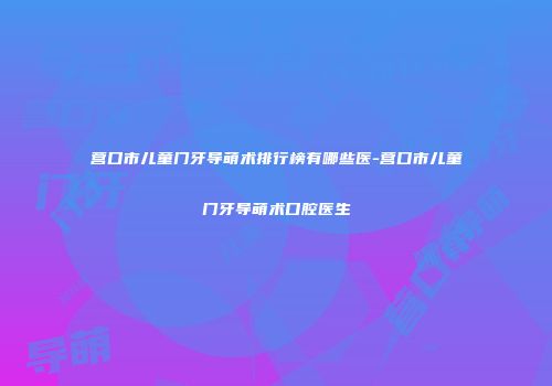 营口市儿童门牙导萌术排行榜有哪些医-营口市儿童门牙导萌术口腔医生